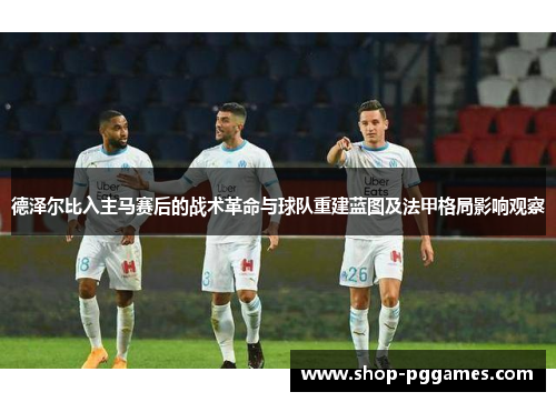 德泽尔比入主马赛后的战术革命与球队重建蓝图及法甲格局影响观察