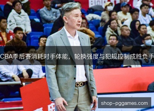 CBA季后赛消耗对手体能,轮换强度与犯规控制成胜负手 CBA季后赛消耗对手体能,轮换强度与犯规控制成胜负手
