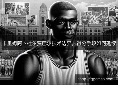 卡里姆阿卜杜尔贾巴尔技术边界,得分手段如何延续 卡里姆阿卜杜尔贾巴尔技术边界,得分手段如何延续